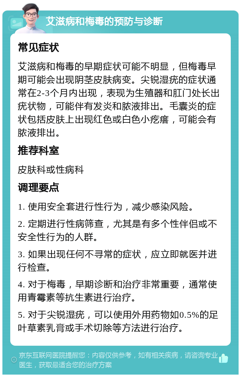 艾滋病和梅毒的预防与诊断 常见症状 艾滋病和梅毒的早期症状可能不明显，但梅毒早期可能会出现阴茎皮肤病变。尖锐湿疣的症状通常在2-3个月内出现，表现为生殖器和肛门处长出疣状物，可能伴有发炎和脓液排出。毛囊炎的症状包括皮肤上出现红色或白色小疙瘩，可能会有脓液排出。 推荐科室 皮肤科或性病科 调理要点 1. 使用安全套进行性行为，减少感染风险。 2. 定期进行性病筛查，尤其是有多个性伴侣或不安全性行为的人群。 3. 如果出现任何不寻常的症状，应立即就医并进行检查。 4. 对于梅毒，早期诊断和治疗非常重要，通常使用青霉素等抗生素进行治疗。 5. 对于尖锐湿疣，可以使用外用药物如0.5%的足叶草素乳膏或手术切除等方法进行治疗。