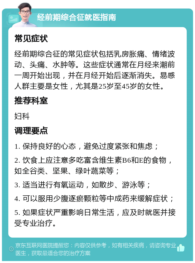 经前期综合征就医指南 常见症状 经前期综合征的常见症状包括乳房胀痛、情绪波动、头痛、水肿等。这些症状通常在月经来潮前一周开始出现，并在月经开始后逐渐消失。易感人群主要是女性，尤其是25岁至45岁的女性。 推荐科室 妇科 调理要点 1. 保持良好的心态，避免过度紧张和焦虑； 2. 饮食上应注意多吃富含维生素B6和E的食物，如全谷类、坚果、绿叶蔬菜等； 3. 适当进行有氧运动，如散步、游泳等； 4. 可以服用少腹逐瘀颗粒等中成药来缓解症状； 5. 如果症状严重影响日常生活，应及时就医并接受专业治疗。