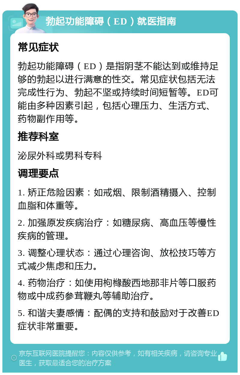 勃起功能障碍（ED）就医指南 常见症状 勃起功能障碍（ED）是指阴茎不能达到或维持足够的勃起以进行满意的性交。常见症状包括无法完成性行为、勃起不坚或持续时间短暂等。ED可能由多种因素引起，包括心理压力、生活方式、药物副作用等。 推荐科室 泌尿外科或男科专科 调理要点 1. 矫正危险因素：如戒烟、限制酒精摄入、控制血脂和体重等。 2. 加强原发疾病治疗：如糖尿病、高血压等慢性疾病的管理。 3. 调整心理状态：通过心理咨询、放松技巧等方式减少焦虑和压力。 4. 药物治疗：如使用枸橼酸西地那非片等口服药物或中成药参茸鞭丸等辅助治疗。 5. 和谐夫妻感情：配偶的支持和鼓励对于改善ED症状非常重要。