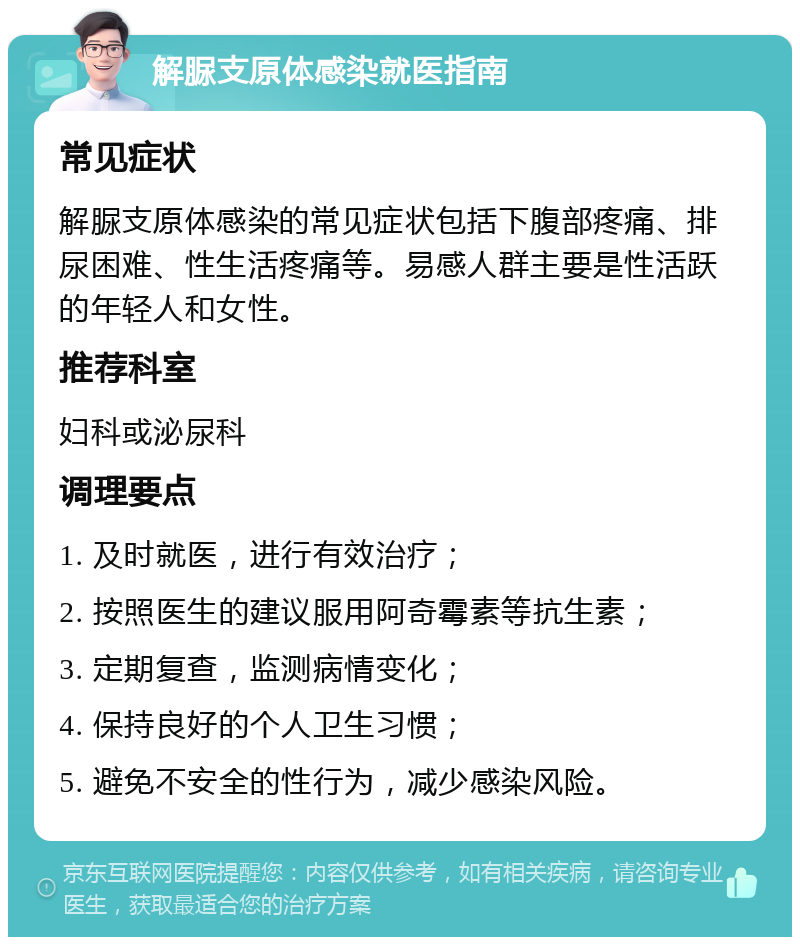 解脲支原体感染就医指南 常见症状 解脲支原体感染的常见症状包括下腹部疼痛、排尿困难、性生活疼痛等。易感人群主要是性活跃的年轻人和女性。 推荐科室 妇科或泌尿科 调理要点 1. 及时就医，进行有效治疗； 2. 按照医生的建议服用阿奇霉素等抗生素； 3. 定期复查，监测病情变化； 4. 保持良好的个人卫生习惯； 5. 避免不安全的性行为，减少感染风险。