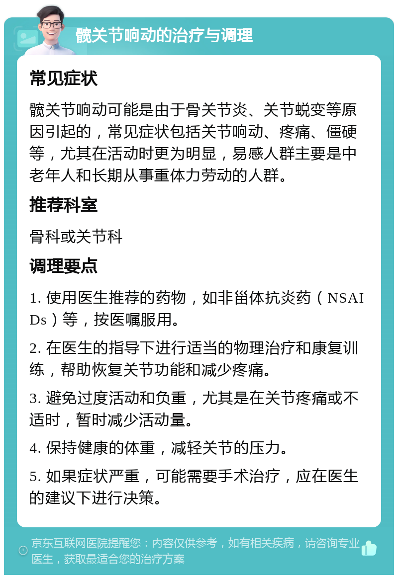 髋关节响动的治疗与调理 常见症状 髋关节响动可能是由于骨关节炎、关节蜕变等原因引起的，常见症状包括关节响动、疼痛、僵硬等，尤其在活动时更为明显，易感人群主要是中老年人和长期从事重体力劳动的人群。 推荐科室 骨科或关节科 调理要点 1. 使用医生推荐的药物，如非甾体抗炎药（NSAIDs）等，按医嘱服用。 2. 在医生的指导下进行适当的物理治疗和康复训练，帮助恢复关节功能和减少疼痛。 3. 避免过度活动和负重，尤其是在关节疼痛或不适时，暂时减少活动量。 4. 保持健康的体重，减轻关节的压力。 5. 如果症状严重，可能需要手术治疗，应在医生的建议下进行决策。