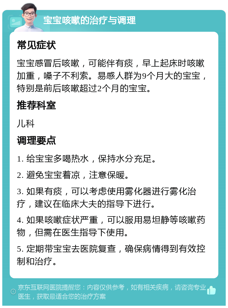 宝宝咳嗽的治疗与调理 常见症状 宝宝感冒后咳嗽，可能伴有痰，早上起床时咳嗽加重，嗓子不利索。易感人群为9个月大的宝宝，特别是前后咳嗽超过2个月的宝宝。 推荐科室 儿科 调理要点 1. 给宝宝多喝热水，保持水分充足。 2. 避免宝宝着凉，注意保暖。 3. 如果有痰，可以考虑使用雾化器进行雾化治疗，建议在临床大夫的指导下进行。 4. 如果咳嗽症状严重，可以服用易坦静等咳嗽药物，但需在医生指导下使用。 5. 定期带宝宝去医院复查，确保病情得到有效控制和治疗。