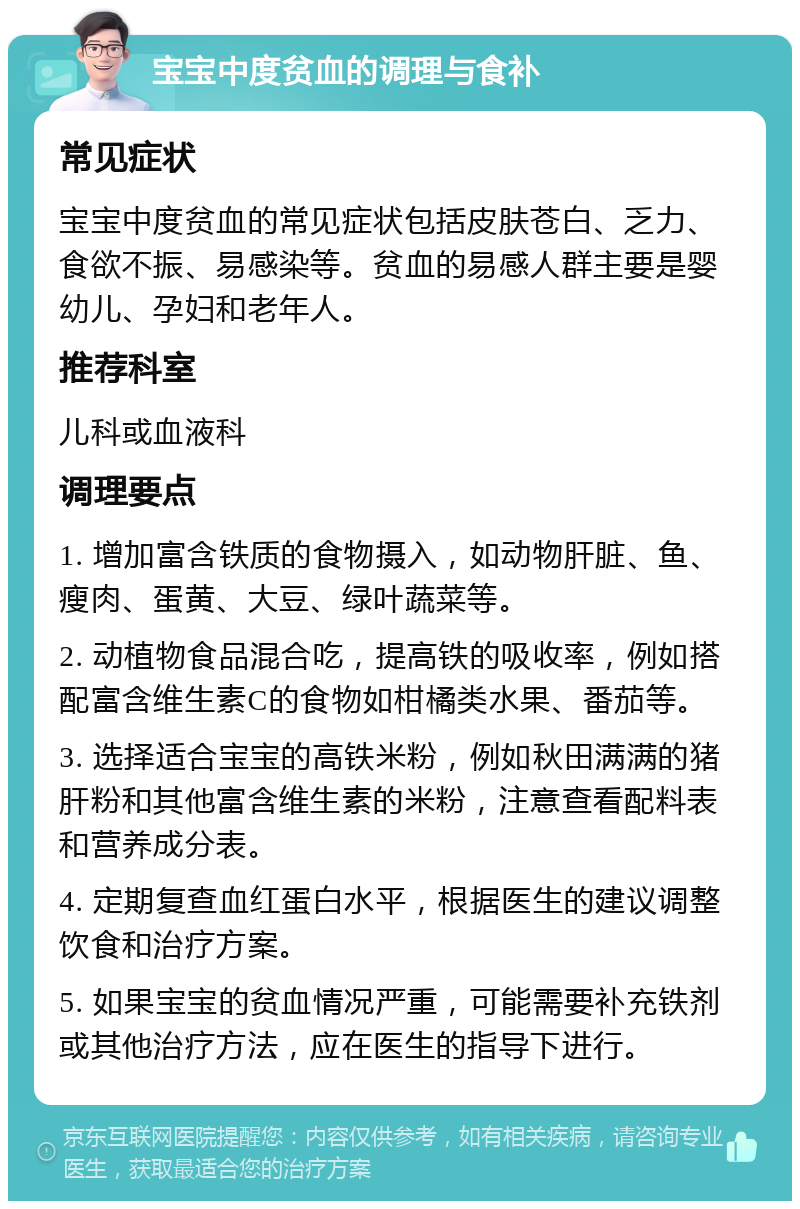 宝宝中度贫血的调理与食补 常见症状 宝宝中度贫血的常见症状包括皮肤苍白、乏力、食欲不振、易感染等。贫血的易感人群主要是婴幼儿、孕妇和老年人。 推荐科室 儿科或血液科 调理要点 1. 增加富含铁质的食物摄入，如动物肝脏、鱼、瘦肉、蛋黄、大豆、绿叶蔬菜等。 2. 动植物食品混合吃，提高铁的吸收率，例如搭配富含维生素C的食物如柑橘类水果、番茄等。 3. 选择适合宝宝的高铁米粉，例如秋田满满的猪肝粉和其他富含维生素的米粉，注意查看配料表和营养成分表。 4. 定期复查血红蛋白水平，根据医生的建议调整饮食和治疗方案。 5. 如果宝宝的贫血情况严重，可能需要补充铁剂或其他治疗方法，应在医生的指导下进行。