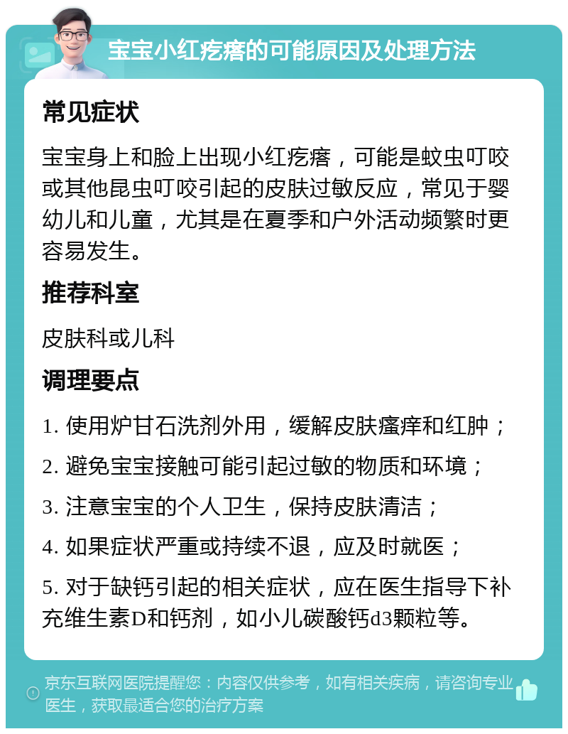 宝宝小红疙瘩的可能原因及处理方法 常见症状 宝宝身上和脸上出现小红疙瘩，可能是蚊虫叮咬或其他昆虫叮咬引起的皮肤过敏反应，常见于婴幼儿和儿童，尤其是在夏季和户外活动频繁时更容易发生。 推荐科室 皮肤科或儿科 调理要点 1. 使用炉甘石洗剂外用，缓解皮肤瘙痒和红肿； 2. 避免宝宝接触可能引起过敏的物质和环境； 3. 注意宝宝的个人卫生，保持皮肤清洁； 4. 如果症状严重或持续不退，应及时就医； 5. 对于缺钙引起的相关症状，应在医生指导下补充维生素D和钙剂，如小儿碳酸钙d3颗粒等。