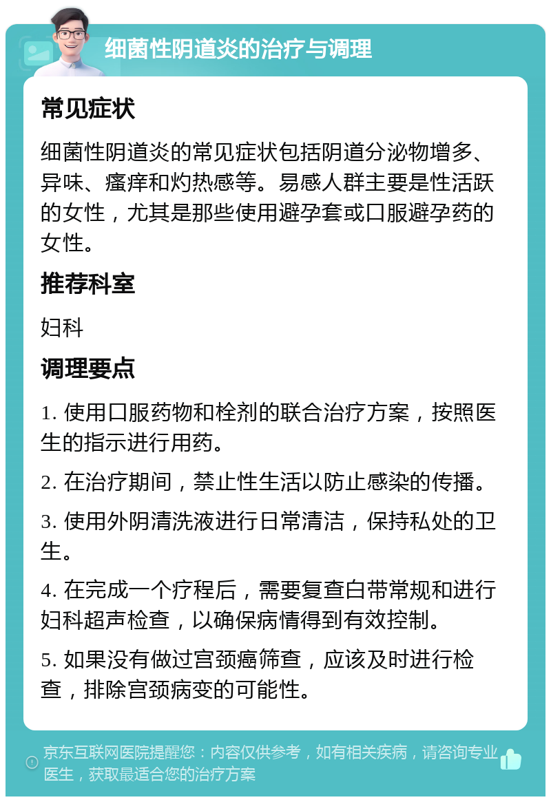 细菌性阴道炎的治疗与调理 常见症状 细菌性阴道炎的常见症状包括阴道分泌物增多、异味、瘙痒和灼热感等。易感人群主要是性活跃的女性，尤其是那些使用避孕套或口服避孕药的女性。 推荐科室 妇科 调理要点 1. 使用口服药物和栓剂的联合治疗方案，按照医生的指示进行用药。 2. 在治疗期间，禁止性生活以防止感染的传播。 3. 使用外阴清洗液进行日常清洁，保持私处的卫生。 4. 在完成一个疗程后，需要复查白带常规和进行妇科超声检查，以确保病情得到有效控制。 5. 如果没有做过宫颈癌筛查，应该及时进行检查，排除宫颈病变的可能性。