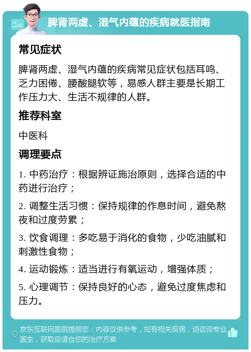 脾肾两虚、湿气内蕴的疾病就医指南 常见症状 脾肾两虚、湿气内蕴的疾病常见症状包括耳鸣、乏力困倦、腰酸腿软等，易感人群主要是长期工作压力大、生活不规律的人群。 推荐科室 中医科 调理要点 1. 中药治疗：根据辨证施治原则，选择合适的中药进行治疗； 2. 调整生活习惯：保持规律的作息时间，避免熬夜和过度劳累； 3. 饮食调理：多吃易于消化的食物，少吃油腻和刺激性食物； 4. 运动锻炼：适当进行有氧运动，增强体质； 5. 心理调节：保持良好的心态，避免过度焦虑和压力。