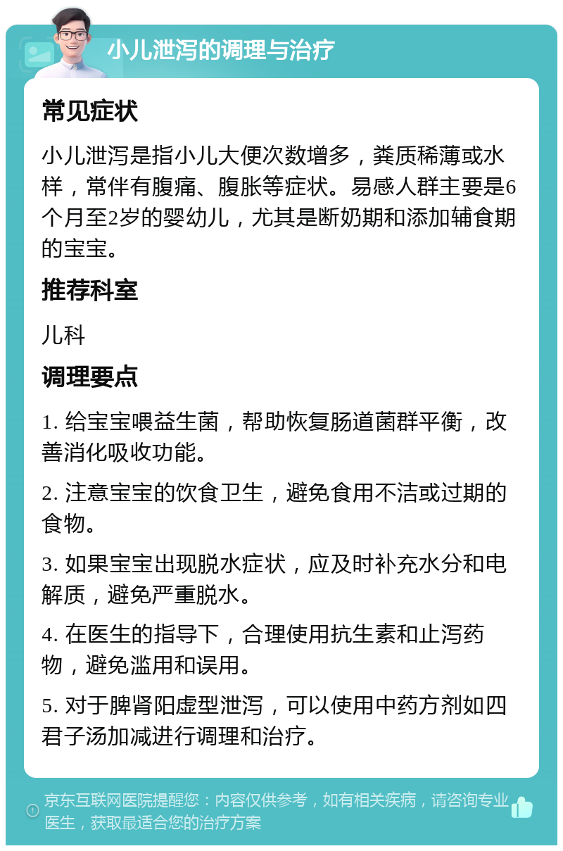 小儿泄泻的调理与治疗 常见症状 小儿泄泻是指小儿大便次数增多，粪质稀薄或水样，常伴有腹痛、腹胀等症状。易感人群主要是6个月至2岁的婴幼儿，尤其是断奶期和添加辅食期的宝宝。 推荐科室 儿科 调理要点 1. 给宝宝喂益生菌，帮助恢复肠道菌群平衡，改善消化吸收功能。 2. 注意宝宝的饮食卫生，避免食用不洁或过期的食物。 3. 如果宝宝出现脱水症状，应及时补充水分和电解质，避免严重脱水。 4. 在医生的指导下，合理使用抗生素和止泻药物，避免滥用和误用。 5. 对于脾肾阳虚型泄泻，可以使用中药方剂如四君子汤加减进行调理和治疗。