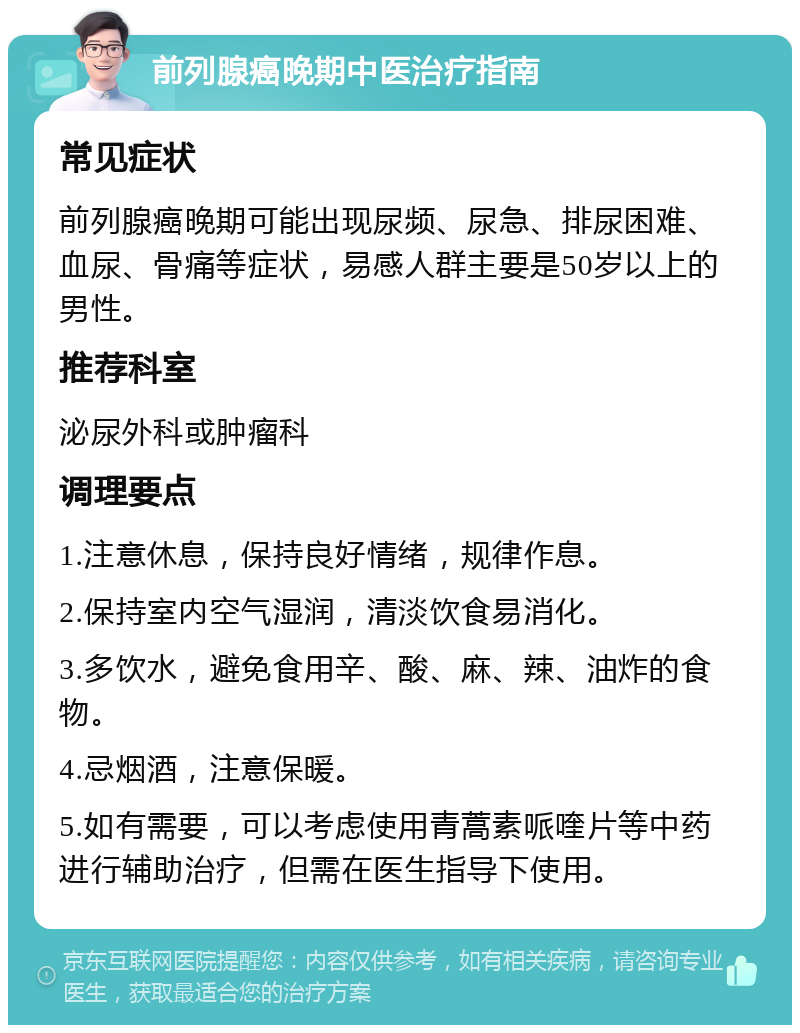 前列腺癌晚期中医治疗指南 常见症状 前列腺癌晚期可能出现尿频、尿急、排尿困难、血尿、骨痛等症状，易感人群主要是50岁以上的男性。 推荐科室 泌尿外科或肿瘤科 调理要点 1.注意休息，保持良好情绪，规律作息。 2.保持室内空气湿润，清淡饮食易消化。 3.多饮水，避免食用辛、酸、麻、辣、油炸的食物。 4.忌烟酒，注意保暖。 5.如有需要，可以考虑使用青蒿素哌喹片等中药进行辅助治疗，但需在医生指导下使用。