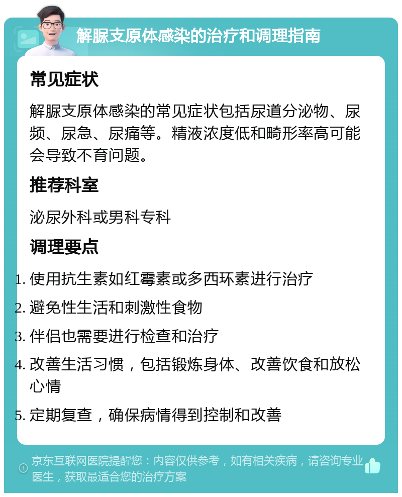 解脲支原体感染的治疗和调理指南 常见症状 解脲支原体感染的常见症状包括尿道分泌物、尿频、尿急、尿痛等。精液浓度低和畸形率高可能会导致不育问题。 推荐科室 泌尿外科或男科专科 调理要点 使用抗生素如红霉素或多西环素进行治疗 避免性生活和刺激性食物 伴侣也需要进行检查和治疗 改善生活习惯，包括锻炼身体、改善饮食和放松心情 定期复查，确保病情得到控制和改善