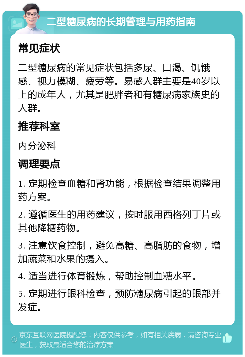 二型糖尿病的长期管理与用药指南 常见症状 二型糖尿病的常见症状包括多尿、口渴、饥饿感、视力模糊、疲劳等。易感人群主要是40岁以上的成年人，尤其是肥胖者和有糖尿病家族史的人群。 推荐科室 内分泌科 调理要点 1. 定期检查血糖和肾功能，根据检查结果调整用药方案。 2. 遵循医生的用药建议，按时服用西格列丁片或其他降糖药物。 3. 注意饮食控制，避免高糖、高脂肪的食物，增加蔬菜和水果的摄入。 4. 适当进行体育锻炼，帮助控制血糖水平。 5. 定期进行眼科检查，预防糖尿病引起的眼部并发症。