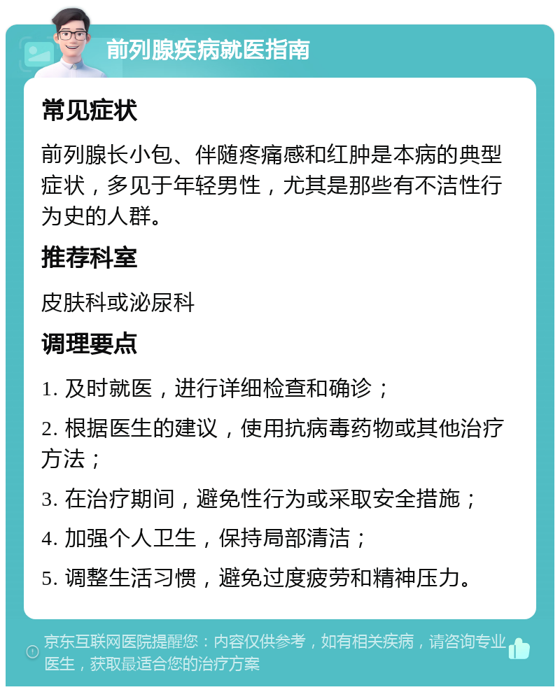 前列腺疾病就医指南 常见症状 前列腺长小包、伴随疼痛感和红肿是本病的典型症状，多见于年轻男性，尤其是那些有不洁性行为史的人群。 推荐科室 皮肤科或泌尿科 调理要点 1. 及时就医，进行详细检查和确诊； 2. 根据医生的建议，使用抗病毒药物或其他治疗方法； 3. 在治疗期间，避免性行为或采取安全措施； 4. 加强个人卫生，保持局部清洁； 5. 调整生活习惯，避免过度疲劳和精神压力。