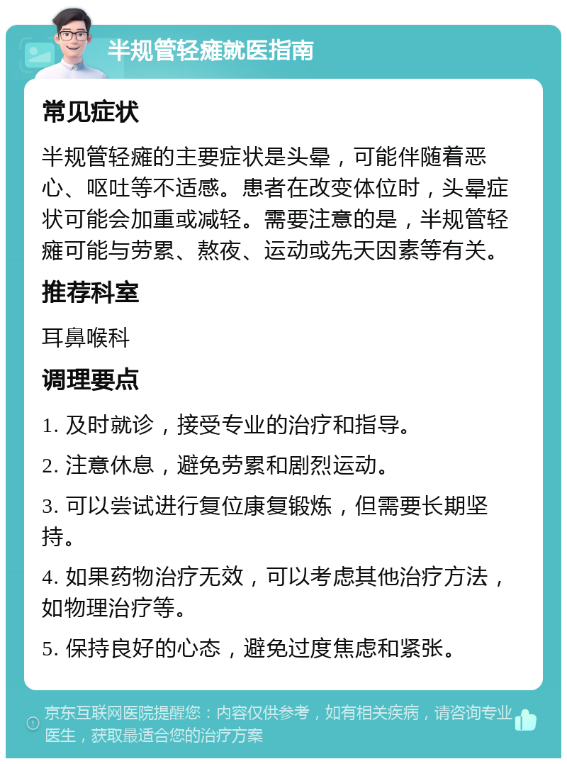 半规管轻瘫就医指南 常见症状 半规管轻瘫的主要症状是头晕，可能伴随着恶心、呕吐等不适感。患者在改变体位时，头晕症状可能会加重或减轻。需要注意的是，半规管轻瘫可能与劳累、熬夜、运动或先天因素等有关。 推荐科室 耳鼻喉科 调理要点 1. 及时就诊，接受专业的治疗和指导。 2. 注意休息，避免劳累和剧烈运动。 3. 可以尝试进行复位康复锻炼，但需要长期坚持。 4. 如果药物治疗无效，可以考虑其他治疗方法，如物理治疗等。 5. 保持良好的心态，避免过度焦虑和紧张。