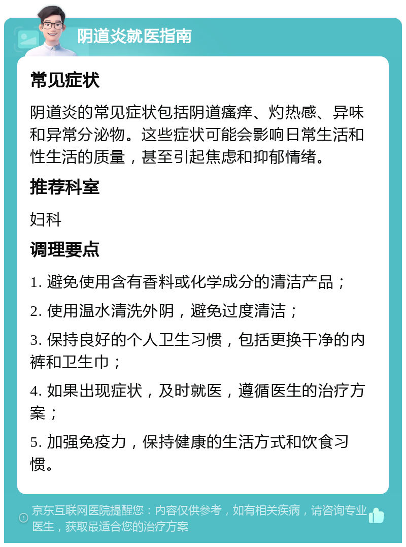 阴道炎就医指南 常见症状 阴道炎的常见症状包括阴道瘙痒、灼热感、异味和异常分泌物。这些症状可能会影响日常生活和性生活的质量，甚至引起焦虑和抑郁情绪。 推荐科室 妇科 调理要点 1. 避免使用含有香料或化学成分的清洁产品； 2. 使用温水清洗外阴，避免过度清洁； 3. 保持良好的个人卫生习惯，包括更换干净的内裤和卫生巾； 4. 如果出现症状，及时就医，遵循医生的治疗方案； 5. 加强免疫力，保持健康的生活方式和饮食习惯。