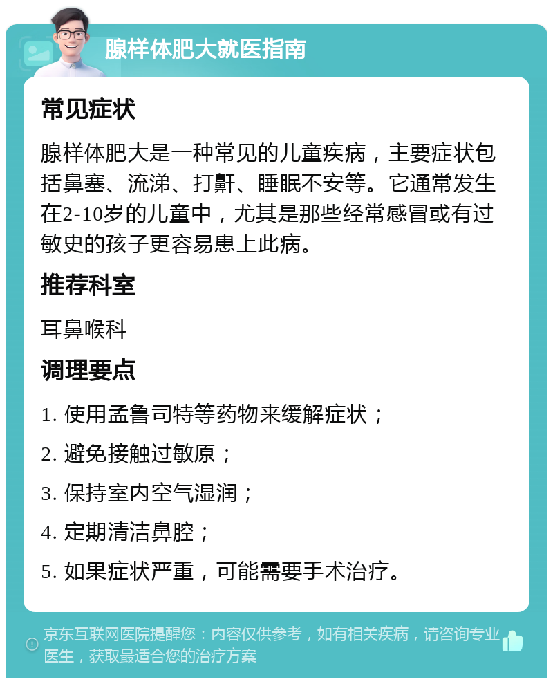 腺样体肥大就医指南 常见症状 腺样体肥大是一种常见的儿童疾病，主要症状包括鼻塞、流涕、打鼾、睡眠不安等。它通常发生在2-10岁的儿童中，尤其是那些经常感冒或有过敏史的孩子更容易患上此病。 推荐科室 耳鼻喉科 调理要点 1. 使用孟鲁司特等药物来缓解症状； 2. 避免接触过敏原； 3. 保持室内空气湿润； 4. 定期清洁鼻腔； 5. 如果症状严重，可能需要手术治疗。