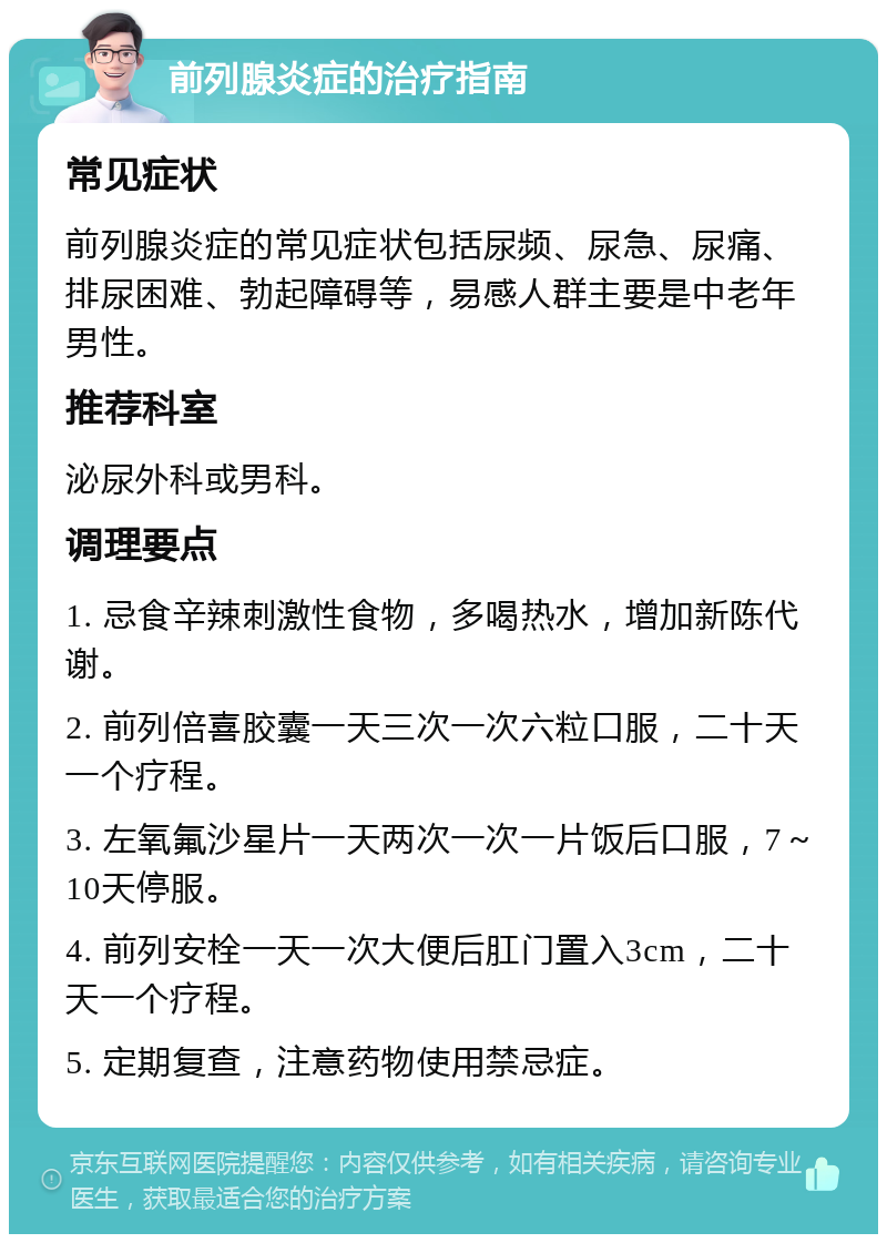 前列腺炎症的治疗指南 常见症状 前列腺炎症的常见症状包括尿频、尿急、尿痛、排尿困难、勃起障碍等，易感人群主要是中老年男性。 推荐科室 泌尿外科或男科。 调理要点 1. 忌食辛辣刺激性食物，多喝热水，增加新陈代谢。 2. 前列倍喜胶囊一天三次一次六粒口服，二十天一个疗程。 3. 左氧氟沙星片一天两次一次一片饭后口服，7～10天停服。 4. 前列安栓一天一次大便后肛门置入3cm，二十天一个疗程。 5. 定期复查，注意药物使用禁忌症。