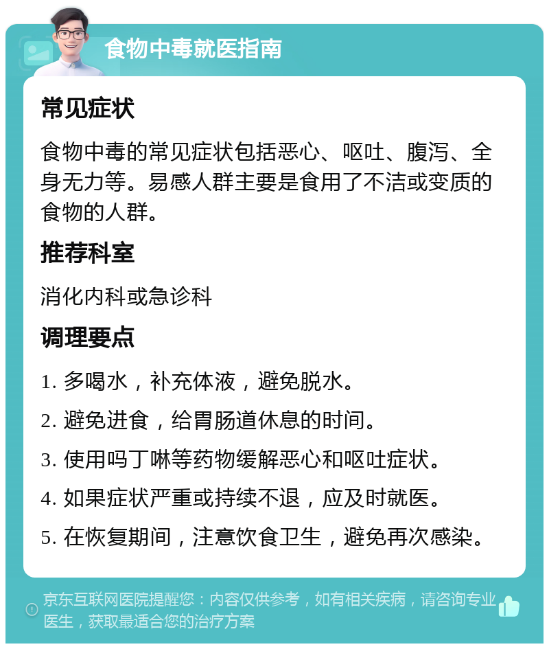 食物中毒就医指南 常见症状 食物中毒的常见症状包括恶心、呕吐、腹泻、全身无力等。易感人群主要是食用了不洁或变质的食物的人群。 推荐科室 消化内科或急诊科 调理要点 1. 多喝水，补充体液，避免脱水。 2. 避免进食，给胃肠道休息的时间。 3. 使用吗丁啉等药物缓解恶心和呕吐症状。 4. 如果症状严重或持续不退，应及时就医。 5. 在恢复期间，注意饮食卫生，避免再次感染。