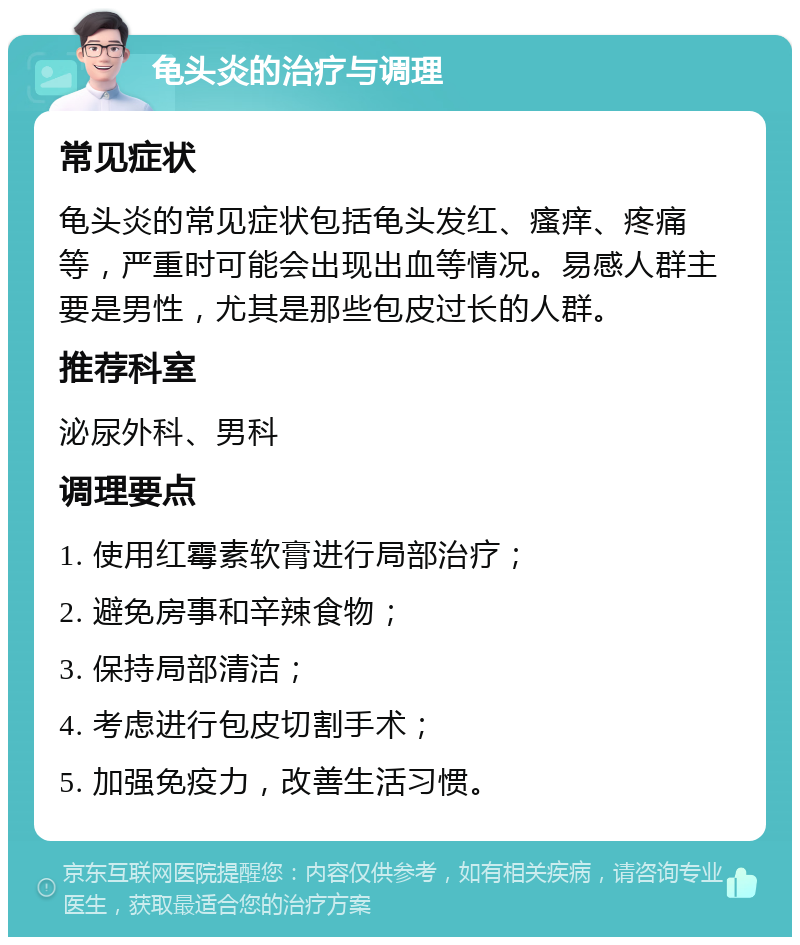 龟头炎的治疗与调理 常见症状 龟头炎的常见症状包括龟头发红、瘙痒、疼痛等，严重时可能会出现出血等情况。易感人群主要是男性，尤其是那些包皮过长的人群。 推荐科室 泌尿外科、男科 调理要点 1. 使用红霉素软膏进行局部治疗； 2. 避免房事和辛辣食物； 3. 保持局部清洁； 4. 考虑进行包皮切割手术； 5. 加强免疫力，改善生活习惯。