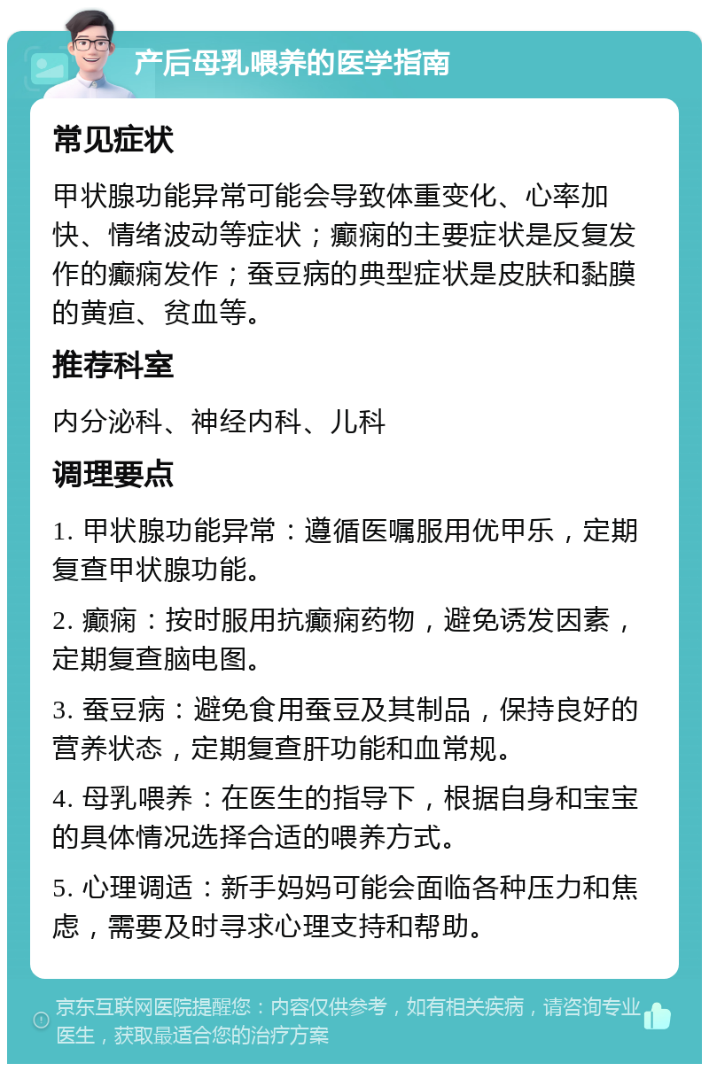 产后母乳喂养的医学指南 常见症状 甲状腺功能异常可能会导致体重变化、心率加快、情绪波动等症状；癫痫的主要症状是反复发作的癫痫发作；蚕豆病的典型症状是皮肤和黏膜的黄疸、贫血等。 推荐科室 内分泌科、神经内科、儿科 调理要点 1. 甲状腺功能异常：遵循医嘱服用优甲乐，定期复查甲状腺功能。 2. 癫痫：按时服用抗癫痫药物，避免诱发因素，定期复查脑电图。 3. 蚕豆病：避免食用蚕豆及其制品，保持良好的营养状态，定期复查肝功能和血常规。 4. 母乳喂养：在医生的指导下，根据自身和宝宝的具体情况选择合适的喂养方式。 5. 心理调适：新手妈妈可能会面临各种压力和焦虑，需要及时寻求心理支持和帮助。