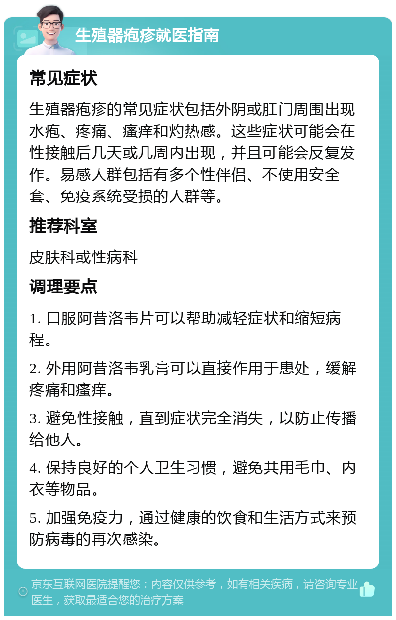 生殖器疱疹就医指南 常见症状 生殖器疱疹的常见症状包括外阴或肛门周围出现水疱、疼痛、瘙痒和灼热感。这些症状可能会在性接触后几天或几周内出现，并且可能会反复发作。易感人群包括有多个性伴侣、不使用安全套、免疫系统受损的人群等。 推荐科室 皮肤科或性病科 调理要点 1. 口服阿昔洛韦片可以帮助减轻症状和缩短病程。 2. 外用阿昔洛韦乳膏可以直接作用于患处，缓解疼痛和瘙痒。 3. 避免性接触，直到症状完全消失，以防止传播给他人。 4. 保持良好的个人卫生习惯，避免共用毛巾、内衣等物品。 5. 加强免疫力，通过健康的饮食和生活方式来预防病毒的再次感染。