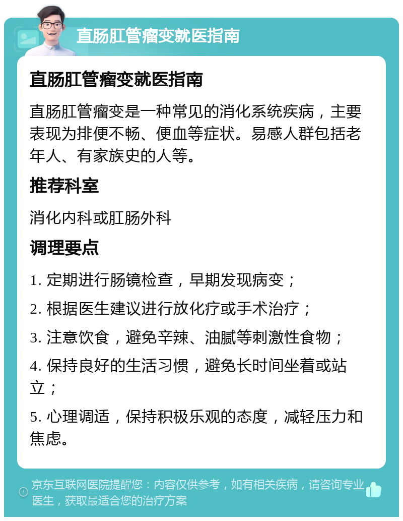 直肠肛管瘤变就医指南 直肠肛管瘤变就医指南 直肠肛管瘤变是一种常见的消化系统疾病，主要表现为排便不畅、便血等症状。易感人群包括老年人、有家族史的人等。 推荐科室 消化内科或肛肠外科 调理要点 1. 定期进行肠镜检查，早期发现病变； 2. 根据医生建议进行放化疗或手术治疗； 3. 注意饮食，避免辛辣、油腻等刺激性食物； 4. 保持良好的生活习惯，避免长时间坐着或站立； 5. 心理调适，保持积极乐观的态度，减轻压力和焦虑。