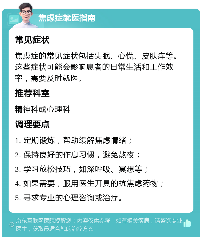 焦虑症就医指南 常见症状 焦虑症的常见症状包括失眠、心慌、皮肤痒等。这些症状可能会影响患者的日常生活和工作效率，需要及时就医。 推荐科室 精神科或心理科 调理要点 1. 定期锻炼，帮助缓解焦虑情绪； 2. 保持良好的作息习惯，避免熬夜； 3. 学习放松技巧，如深呼吸、冥想等； 4. 如果需要，服用医生开具的抗焦虑药物； 5. 寻求专业的心理咨询或治疗。