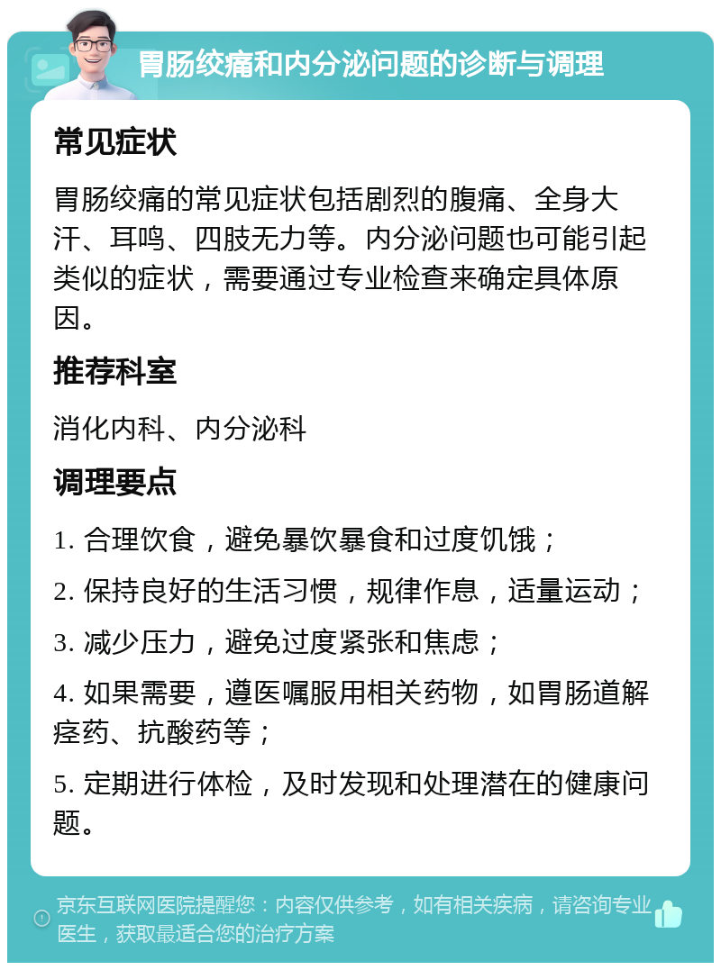 胃肠绞痛和内分泌问题的诊断与调理 常见症状 胃肠绞痛的常见症状包括剧烈的腹痛、全身大汗、耳鸣、四肢无力等。内分泌问题也可能引起类似的症状，需要通过专业检查来确定具体原因。 推荐科室 消化内科、内分泌科 调理要点 1. 合理饮食，避免暴饮暴食和过度饥饿； 2. 保持良好的生活习惯，规律作息，适量运动； 3. 减少压力，避免过度紧张和焦虑； 4. 如果需要，遵医嘱服用相关药物，如胃肠道解痉药、抗酸药等； 5. 定期进行体检，及时发现和处理潜在的健康问题。