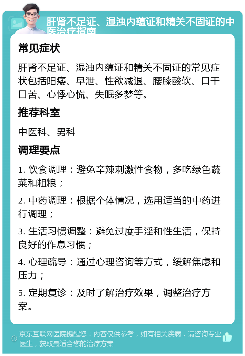 肝肾不足证、湿浊内蕴证和精关不固证的中医治疗指南 常见症状 肝肾不足证、湿浊内蕴证和精关不固证的常见症状包括阳痿、早泄、性欲减退、腰膝酸软、口干口苦、心悸心慌、失眠多梦等。 推荐科室 中医科、男科 调理要点 1. 饮食调理：避免辛辣刺激性食物，多吃绿色蔬菜和粗粮； 2. 中药调理：根据个体情况，选用适当的中药进行调理； 3. 生活习惯调整：避免过度手淫和性生活，保持良好的作息习惯； 4. 心理疏导：通过心理咨询等方式，缓解焦虑和压力； 5. 定期复诊：及时了解治疗效果，调整治疗方案。