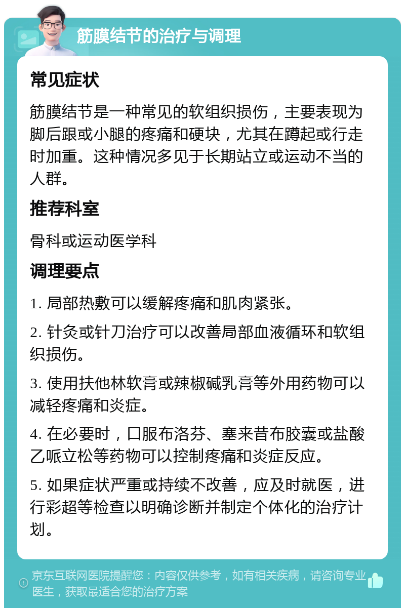 筋膜结节的治疗与调理 常见症状 筋膜结节是一种常见的软组织损伤，主要表现为脚后跟或小腿的疼痛和硬块，尤其在蹲起或行走时加重。这种情况多见于长期站立或运动不当的人群。 推荐科室 骨科或运动医学科 调理要点 1. 局部热敷可以缓解疼痛和肌肉紧张。 2. 针灸或针刀治疗可以改善局部血液循环和软组织损伤。 3. 使用扶他林软膏或辣椒碱乳膏等外用药物可以减轻疼痛和炎症。 4. 在必要时，口服布洛芬、塞来昔布胶囊或盐酸乙哌立松等药物可以控制疼痛和炎症反应。 5. 如果症状严重或持续不改善，应及时就医，进行彩超等检查以明确诊断并制定个体化的治疗计划。