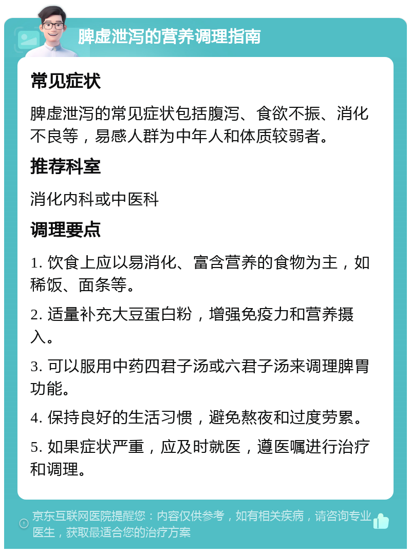 脾虚泄泻的营养调理指南 常见症状 脾虚泄泻的常见症状包括腹泻、食欲不振、消化不良等，易感人群为中年人和体质较弱者。 推荐科室 消化内科或中医科 调理要点 1. 饮食上应以易消化、富含营养的食物为主，如稀饭、面条等。 2. 适量补充大豆蛋白粉，增强免疫力和营养摄入。 3. 可以服用中药四君子汤或六君子汤来调理脾胃功能。 4. 保持良好的生活习惯，避免熬夜和过度劳累。 5. 如果症状严重，应及时就医，遵医嘱进行治疗和调理。