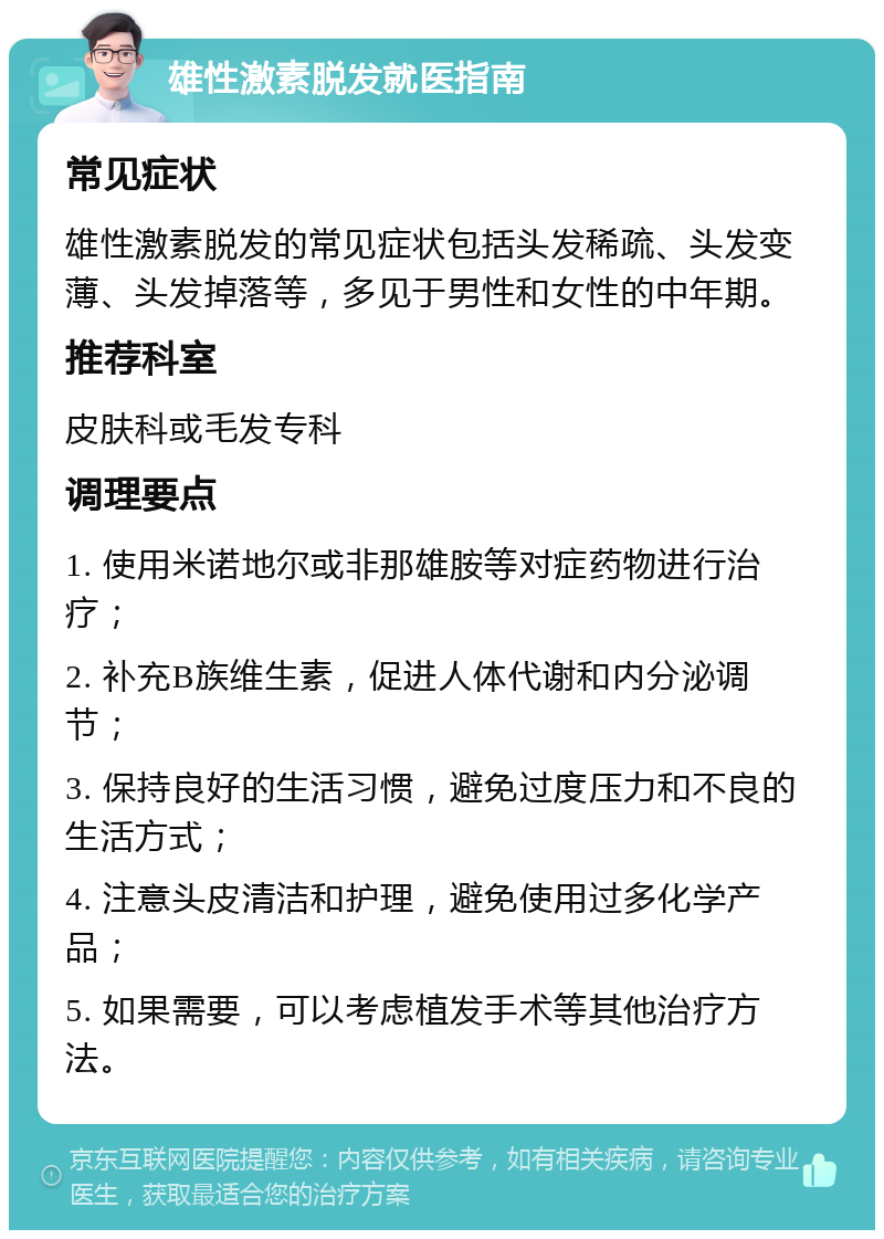 雄性激素脱发就医指南 常见症状 雄性激素脱发的常见症状包括头发稀疏、头发变薄、头发掉落等，多见于男性和女性的中年期。 推荐科室 皮肤科或毛发专科 调理要点 1. 使用米诺地尔或非那雄胺等对症药物进行治疗； 2. 补充B族维生素，促进人体代谢和内分泌调节； 3. 保持良好的生活习惯，避免过度压力和不良的生活方式； 4. 注意头皮清洁和护理，避免使用过多化学产品； 5. 如果需要，可以考虑植发手术等其他治疗方法。