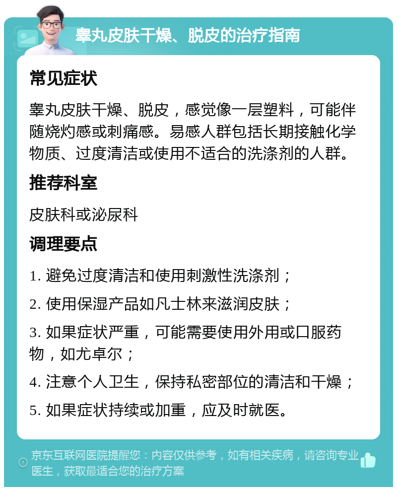 睾丸皮肤干燥、脱皮的治疗指南 常见症状 睾丸皮肤干燥、脱皮，感觉像一层塑料，可能伴随烧灼感或刺痛感。易感人群包括长期接触化学物质、过度清洁或使用不适合的洗涤剂的人群。 推荐科室 皮肤科或泌尿科 调理要点 1. 避免过度清洁和使用刺激性洗涤剂； 2. 使用保湿产品如凡士林来滋润皮肤； 3. 如果症状严重，可能需要使用外用或口服药物，如尤卓尔； 4. 注意个人卫生，保持私密部位的清洁和干燥； 5. 如果症状持续或加重，应及时就医。