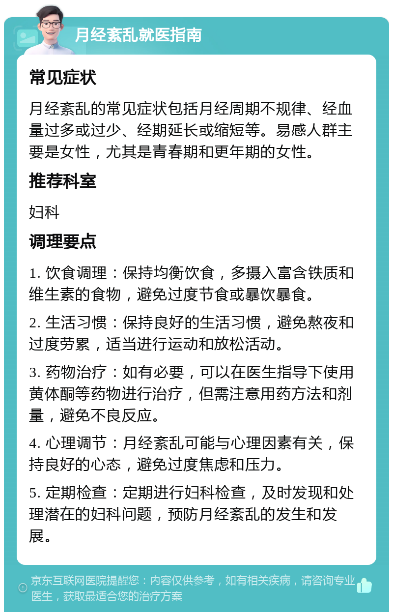 月经紊乱就医指南 常见症状 月经紊乱的常见症状包括月经周期不规律、经血量过多或过少、经期延长或缩短等。易感人群主要是女性，尤其是青春期和更年期的女性。 推荐科室 妇科 调理要点 1. 饮食调理：保持均衡饮食，多摄入富含铁质和维生素的食物，避免过度节食或暴饮暴食。 2. 生活习惯：保持良好的生活习惯，避免熬夜和过度劳累，适当进行运动和放松活动。 3. 药物治疗：如有必要，可以在医生指导下使用黄体酮等药物进行治疗，但需注意用药方法和剂量，避免不良反应。 4. 心理调节：月经紊乱可能与心理因素有关，保持良好的心态，避免过度焦虑和压力。 5. 定期检查：定期进行妇科检查，及时发现和处理潜在的妇科问题，预防月经紊乱的发生和发展。