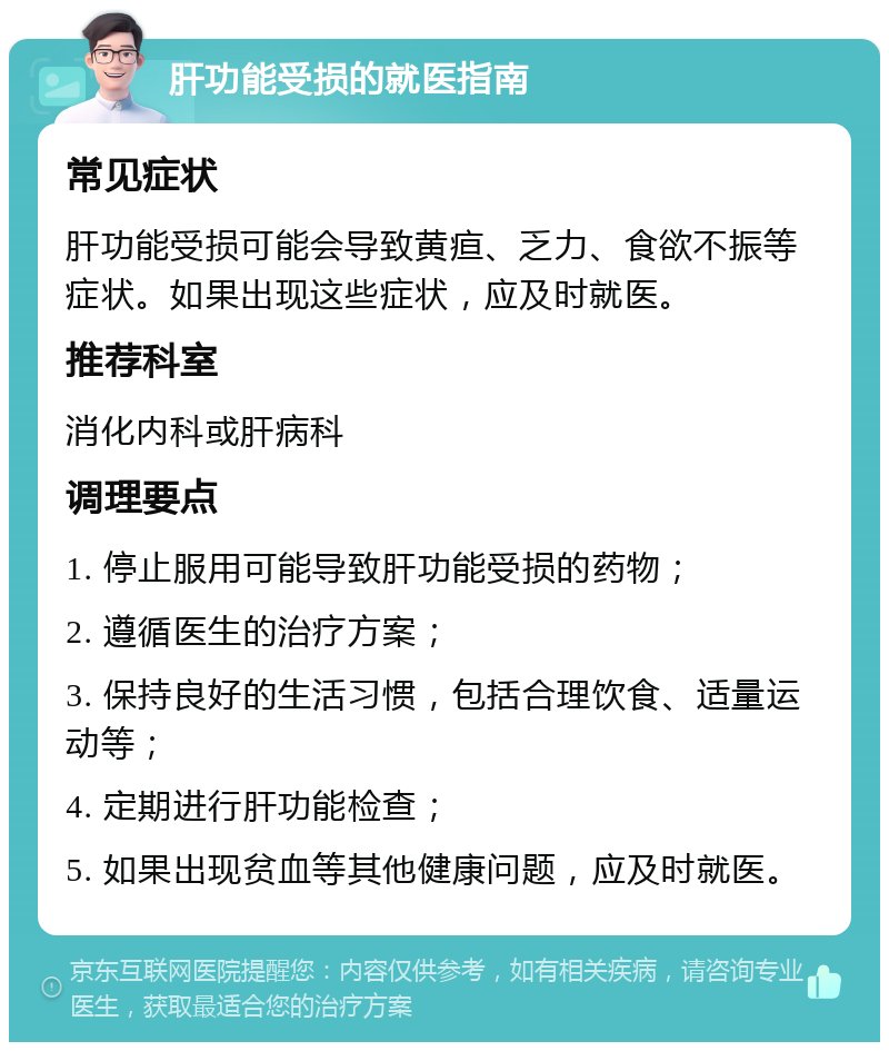 肝功能受损的就医指南 常见症状 肝功能受损可能会导致黄疸、乏力、食欲不振等症状。如果出现这些症状，应及时就医。 推荐科室 消化内科或肝病科 调理要点 1. 停止服用可能导致肝功能受损的药物； 2. 遵循医生的治疗方案； 3. 保持良好的生活习惯，包括合理饮食、适量运动等； 4. 定期进行肝功能检查； 5. 如果出现贫血等其他健康问题，应及时就医。