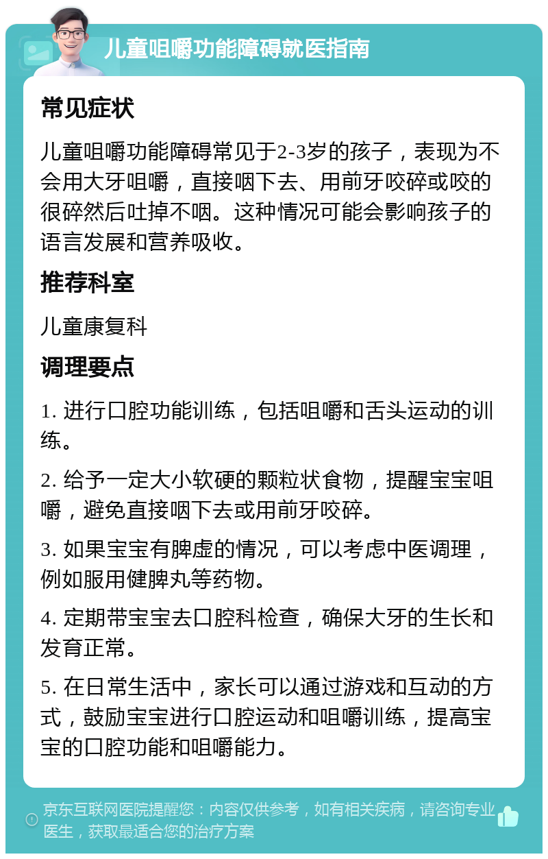 儿童咀嚼功能障碍就医指南 常见症状 儿童咀嚼功能障碍常见于2-3岁的孩子，表现为不会用大牙咀嚼，直接咽下去、用前牙咬碎或咬的很碎然后吐掉不咽。这种情况可能会影响孩子的语言发展和营养吸收。 推荐科室 儿童康复科 调理要点 1. 进行口腔功能训练，包括咀嚼和舌头运动的训练。 2. 给予一定大小软硬的颗粒状食物，提醒宝宝咀嚼，避免直接咽下去或用前牙咬碎。 3. 如果宝宝有脾虚的情况，可以考虑中医调理，例如服用健脾丸等药物。 4. 定期带宝宝去口腔科检查，确保大牙的生长和发育正常。 5. 在日常生活中，家长可以通过游戏和互动的方式，鼓励宝宝进行口腔运动和咀嚼训练，提高宝宝的口腔功能和咀嚼能力。