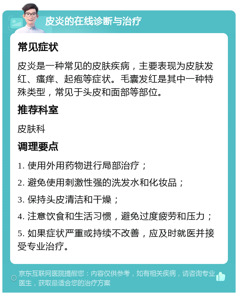 皮炎的在线诊断与治疗 常见症状 皮炎是一种常见的皮肤疾病，主要表现为皮肤发红、瘙痒、起疱等症状。毛囊发红是其中一种特殊类型，常见于头皮和面部等部位。 推荐科室 皮肤科 调理要点 1. 使用外用药物进行局部治疗； 2. 避免使用刺激性强的洗发水和化妆品； 3. 保持头皮清洁和干燥； 4. 注意饮食和生活习惯，避免过度疲劳和压力； 5. 如果症状严重或持续不改善，应及时就医并接受专业治疗。