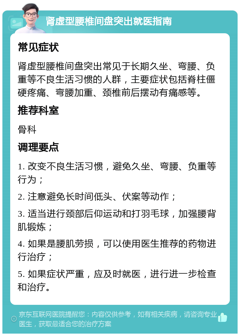 肾虚型腰椎间盘突出就医指南 常见症状 肾虚型腰椎间盘突出常见于长期久坐、弯腰、负重等不良生活习惯的人群，主要症状包括脊柱僵硬疼痛、弯腰加重、颈椎前后摆动有痛感等。 推荐科室 骨科 调理要点 1. 改变不良生活习惯，避免久坐、弯腰、负重等行为； 2. 注意避免长时间低头、伏案等动作； 3. 适当进行颈部后仰运动和打羽毛球，加强腰背肌锻炼； 4. 如果是腰肌劳损，可以使用医生推荐的药物进行治疗； 5. 如果症状严重，应及时就医，进行进一步检查和治疗。