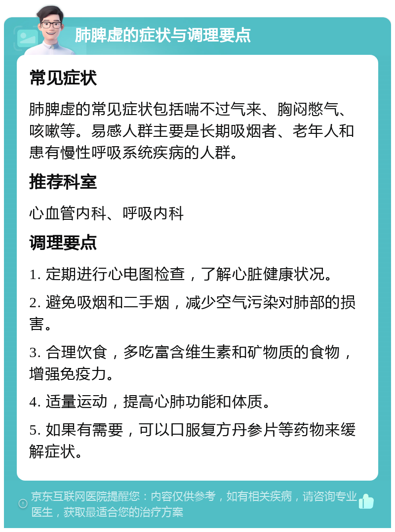 肺脾虚的症状与调理要点 常见症状 肺脾虚的常见症状包括喘不过气来、胸闷憋气、咳嗽等。易感人群主要是长期吸烟者、老年人和患有慢性呼吸系统疾病的人群。 推荐科室 心血管内科、呼吸内科 调理要点 1. 定期进行心电图检查，了解心脏健康状况。 2. 避免吸烟和二手烟，减少空气污染对肺部的损害。 3. 合理饮食，多吃富含维生素和矿物质的食物，增强免疫力。 4. 适量运动，提高心肺功能和体质。 5. 如果有需要，可以口服复方丹参片等药物来缓解症状。