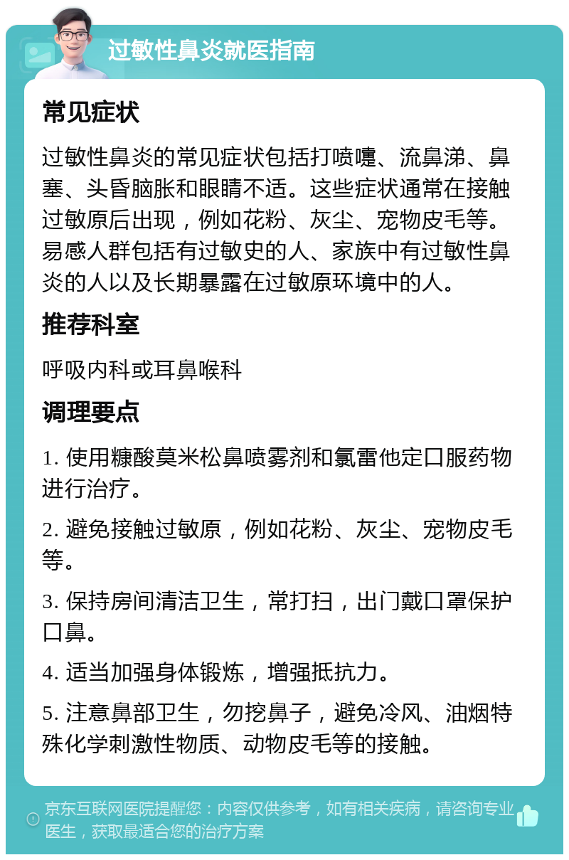 过敏性鼻炎就医指南 常见症状 过敏性鼻炎的常见症状包括打喷嚏、流鼻涕、鼻塞、头昏脑胀和眼睛不适。这些症状通常在接触过敏原后出现，例如花粉、灰尘、宠物皮毛等。易感人群包括有过敏史的人、家族中有过敏性鼻炎的人以及长期暴露在过敏原环境中的人。 推荐科室 呼吸内科或耳鼻喉科 调理要点 1. 使用糠酸莫米松鼻喷雾剂和氯雷他定口服药物进行治疗。 2. 避免接触过敏原，例如花粉、灰尘、宠物皮毛等。 3. 保持房间清洁卫生，常打扫，出门戴口罩保护口鼻。 4. 适当加强身体锻炼，增强抵抗力。 5. 注意鼻部卫生，勿挖鼻子，避免冷风、油烟特殊化学刺激性物质、动物皮毛等的接触。