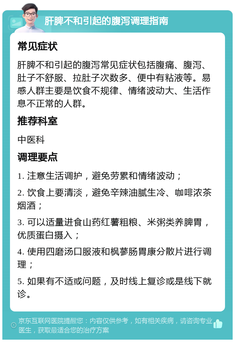 肝脾不和引起的腹泻调理指南 常见症状 肝脾不和引起的腹泻常见症状包括腹痛、腹泻、肚子不舒服、拉肚子次数多、便中有粘液等。易感人群主要是饮食不规律、情绪波动大、生活作息不正常的人群。 推荐科室 中医科 调理要点 1. 注意生活调护，避免劳累和情绪波动； 2. 饮食上要清淡，避免辛辣油腻生冷、咖啡浓茶烟酒； 3. 可以适量进食山药红薯粗粮、米粥类养脾胃，优质蛋白摄入； 4. 使用四磨汤口服液和枫蓼肠胃康分散片进行调理； 5. 如果有不适或问题，及时线上复诊或是线下就诊。