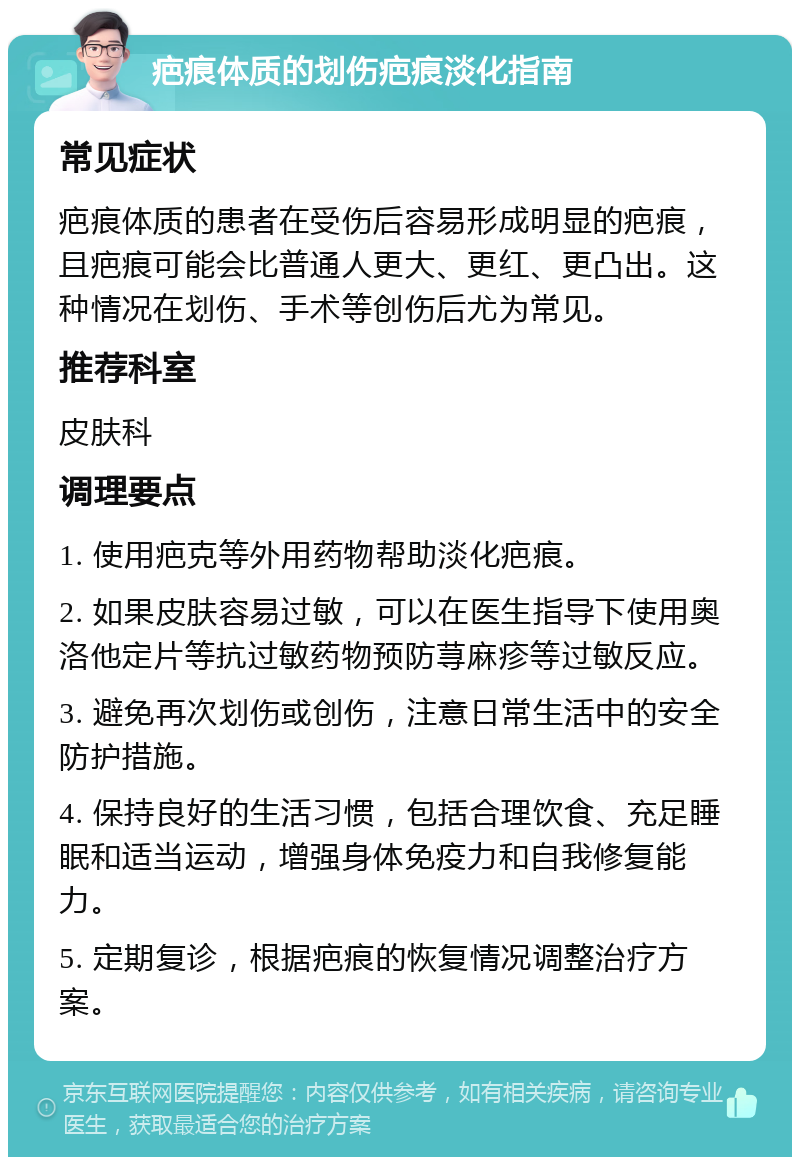 疤痕体质的划伤疤痕淡化指南 常见症状 疤痕体质的患者在受伤后容易形成明显的疤痕，且疤痕可能会比普通人更大、更红、更凸出。这种情况在划伤、手术等创伤后尤为常见。 推荐科室 皮肤科 调理要点 1. 使用疤克等外用药物帮助淡化疤痕。 2. 如果皮肤容易过敏，可以在医生指导下使用奥洛他定片等抗过敏药物预防荨麻疹等过敏反应。 3. 避免再次划伤或创伤，注意日常生活中的安全防护措施。 4. 保持良好的生活习惯，包括合理饮食、充足睡眠和适当运动，增强身体免疫力和自我修复能力。 5. 定期复诊，根据疤痕的恢复情况调整治疗方案。