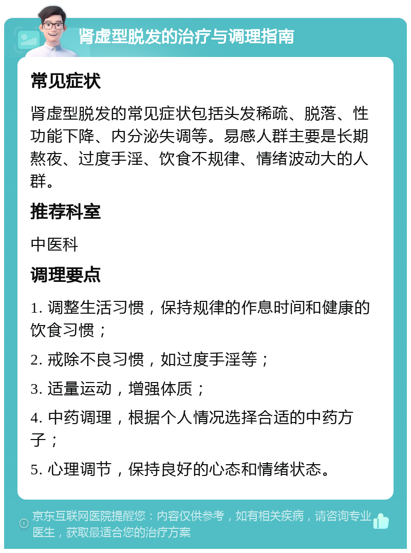 肾虚型脱发的治疗与调理指南 常见症状 肾虚型脱发的常见症状包括头发稀疏、脱落、性功能下降、内分泌失调等。易感人群主要是长期熬夜、过度手淫、饮食不规律、情绪波动大的人群。 推荐科室 中医科 调理要点 1. 调整生活习惯，保持规律的作息时间和健康的饮食习惯； 2. 戒除不良习惯，如过度手淫等； 3. 适量运动，增强体质； 4. 中药调理，根据个人情况选择合适的中药方子； 5. 心理调节，保持良好的心态和情绪状态。