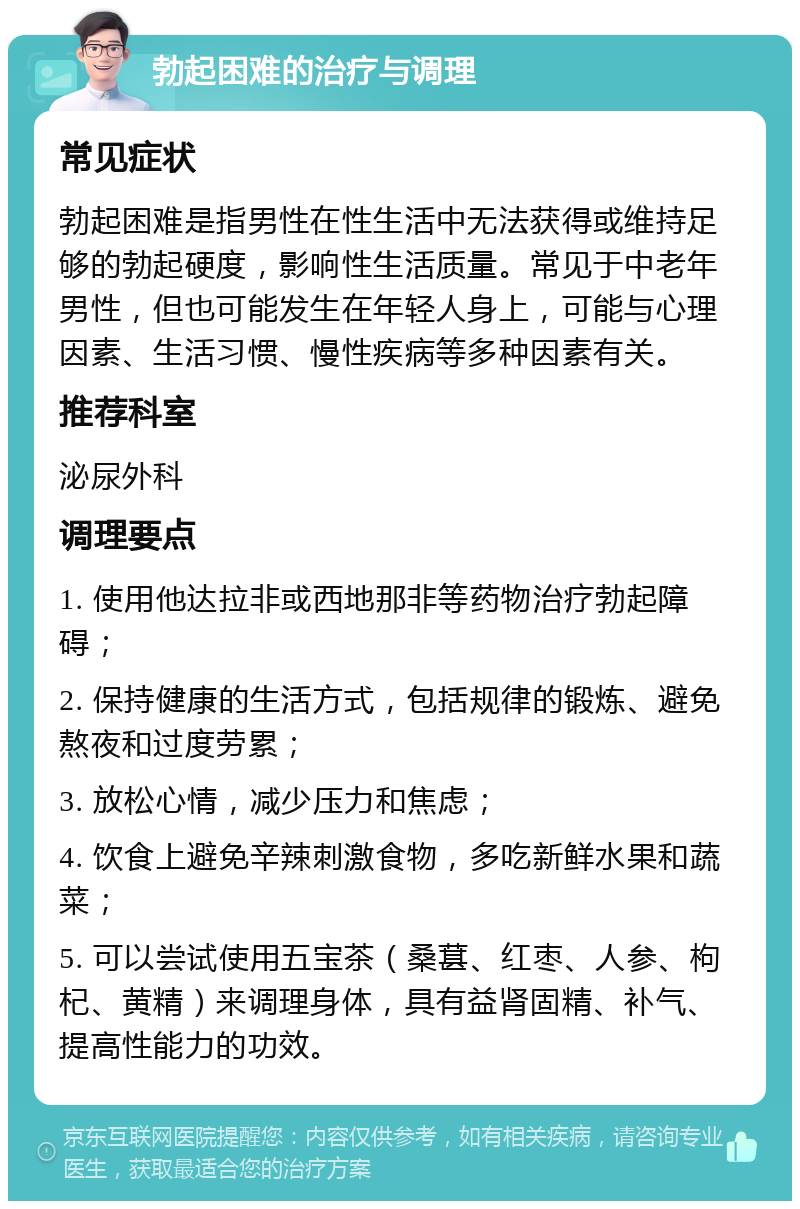 勃起困难的治疗与调理 常见症状 勃起困难是指男性在性生活中无法获得或维持足够的勃起硬度，影响性生活质量。常见于中老年男性，但也可能发生在年轻人身上，可能与心理因素、生活习惯、慢性疾病等多种因素有关。 推荐科室 泌尿外科 调理要点 1. 使用他达拉非或西地那非等药物治疗勃起障碍； 2. 保持健康的生活方式，包括规律的锻炼、避免熬夜和过度劳累； 3. 放松心情，减少压力和焦虑； 4. 饮食上避免辛辣刺激食物，多吃新鲜水果和蔬菜； 5. 可以尝试使用五宝茶（桑葚、红枣、人参、枸杞、黄精）来调理身体，具有益肾固精、补气、提高性能力的功效。