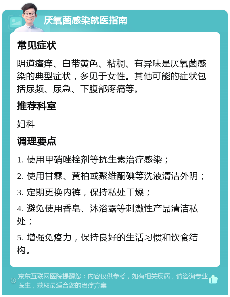 厌氧菌感染就医指南 常见症状 阴道瘙痒、白带黄色、粘稠、有异味是厌氧菌感染的典型症状，多见于女性。其他可能的症状包括尿频、尿急、下腹部疼痛等。 推荐科室 妇科 调理要点 1. 使用甲硝唑栓剂等抗生素治疗感染； 2. 使用甘霖、黄柏或聚维酮碘等洗液清洁外阴； 3. 定期更换内裤，保持私处干燥； 4. 避免使用香皂、沐浴露等刺激性产品清洁私处； 5. 增强免疫力，保持良好的生活习惯和饮食结构。