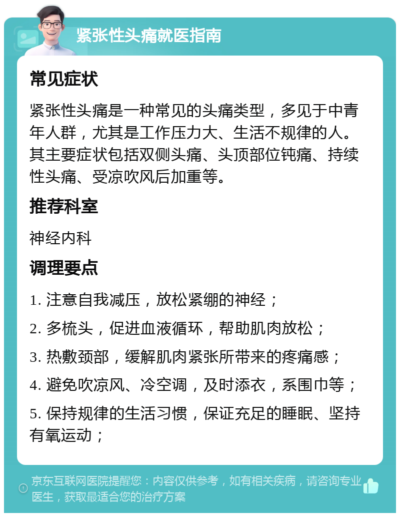 紧张性头痛就医指南 常见症状 紧张性头痛是一种常见的头痛类型，多见于中青年人群，尤其是工作压力大、生活不规律的人。其主要症状包括双侧头痛、头顶部位钝痛、持续性头痛、受凉吹风后加重等。 推荐科室 神经内科 调理要点 1. 注意自我减压，放松紧绷的神经； 2. 多梳头，促进血液循环，帮助肌肉放松； 3. 热敷颈部，缓解肌肉紧张所带来的疼痛感； 4. 避免吹凉风、冷空调，及时添衣，系围巾等； 5. 保持规律的生活习惯，保证充足的睡眠、坚持有氧运动；