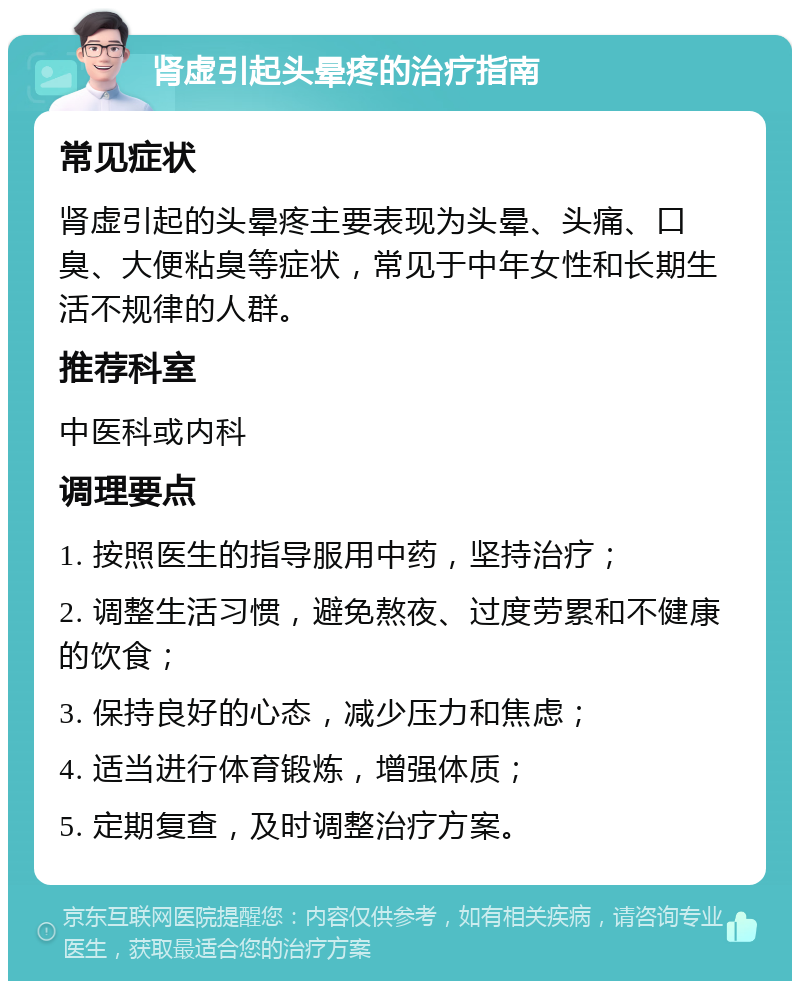 肾虚引起头晕疼的治疗指南 常见症状 肾虚引起的头晕疼主要表现为头晕、头痛、口臭、大便粘臭等症状，常见于中年女性和长期生活不规律的人群。 推荐科室 中医科或内科 调理要点 1. 按照医生的指导服用中药，坚持治疗； 2. 调整生活习惯，避免熬夜、过度劳累和不健康的饮食； 3. 保持良好的心态，减少压力和焦虑； 4. 适当进行体育锻炼，增强体质； 5. 定期复查，及时调整治疗方案。