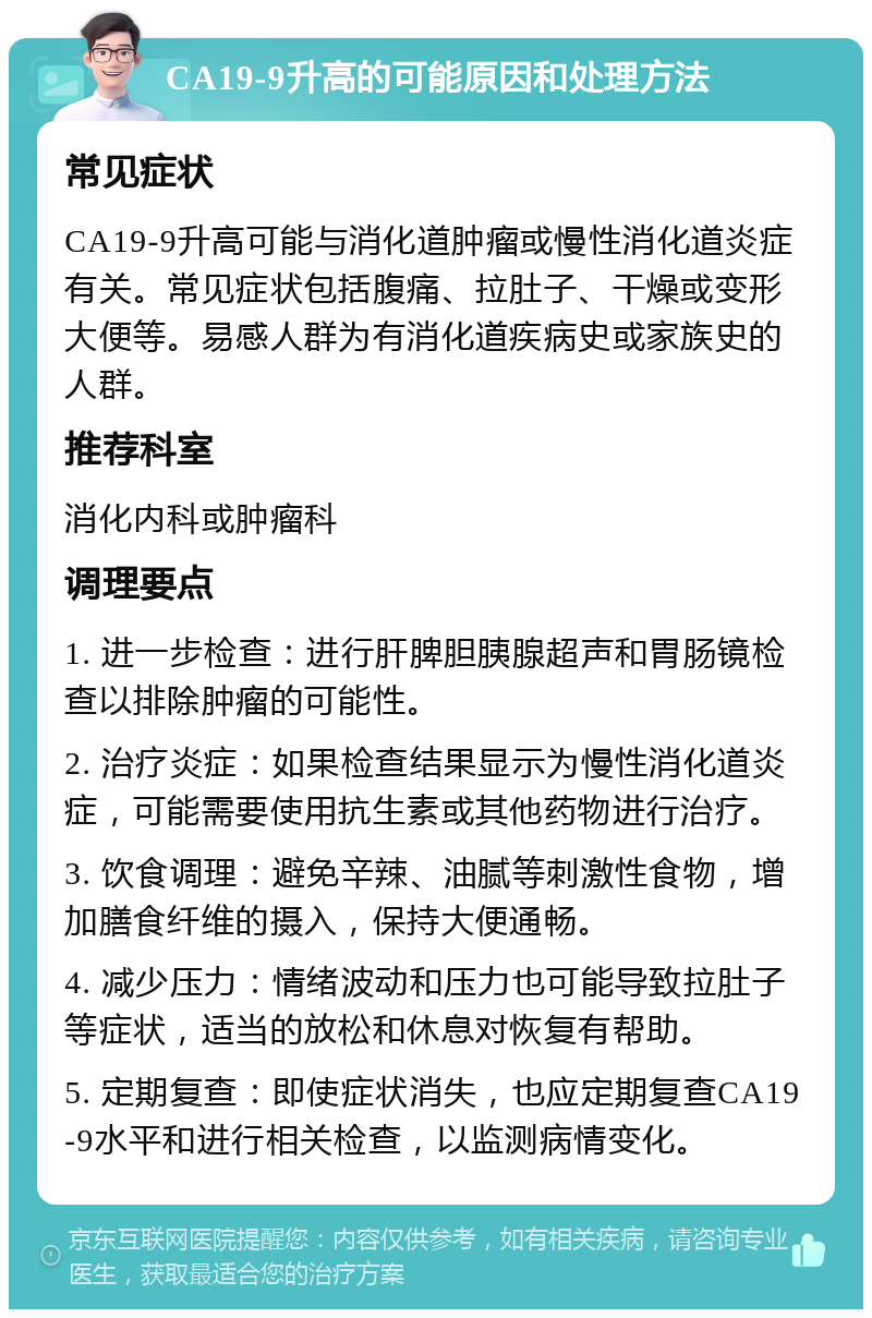 CA19-9升高的可能原因和处理方法 常见症状 CA19-9升高可能与消化道肿瘤或慢性消化道炎症有关。常见症状包括腹痛、拉肚子、干燥或变形大便等。易感人群为有消化道疾病史或家族史的人群。 推荐科室 消化内科或肿瘤科 调理要点 1. 进一步检查：进行肝脾胆胰腺超声和胃肠镜检查以排除肿瘤的可能性。 2. 治疗炎症：如果检查结果显示为慢性消化道炎症，可能需要使用抗生素或其他药物进行治疗。 3. 饮食调理：避免辛辣、油腻等刺激性食物，增加膳食纤维的摄入，保持大便通畅。 4. 减少压力：情绪波动和压力也可能导致拉肚子等症状，适当的放松和休息对恢复有帮助。 5. 定期复查：即使症状消失，也应定期复查CA19-9水平和进行相关检查，以监测病情变化。