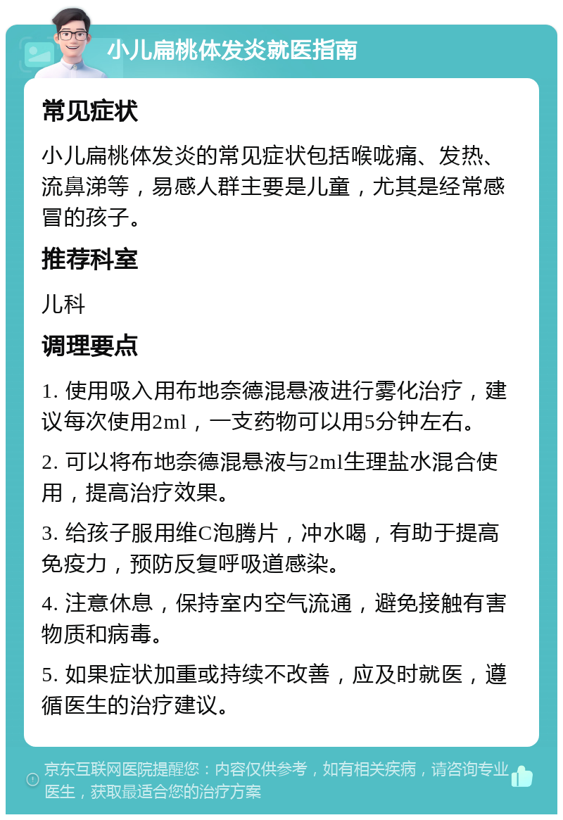 小儿扁桃体发炎就医指南 常见症状 小儿扁桃体发炎的常见症状包括喉咙痛、发热、流鼻涕等，易感人群主要是儿童，尤其是经常感冒的孩子。 推荐科室 儿科 调理要点 1. 使用吸入用布地奈德混悬液进行雾化治疗，建议每次使用2ml，一支药物可以用5分钟左右。 2. 可以将布地奈德混悬液与2ml生理盐水混合使用，提高治疗效果。 3. 给孩子服用维C泡腾片，冲水喝，有助于提高免疫力，预防反复呼吸道感染。 4. 注意休息，保持室内空气流通，避免接触有害物质和病毒。 5. 如果症状加重或持续不改善，应及时就医，遵循医生的治疗建议。