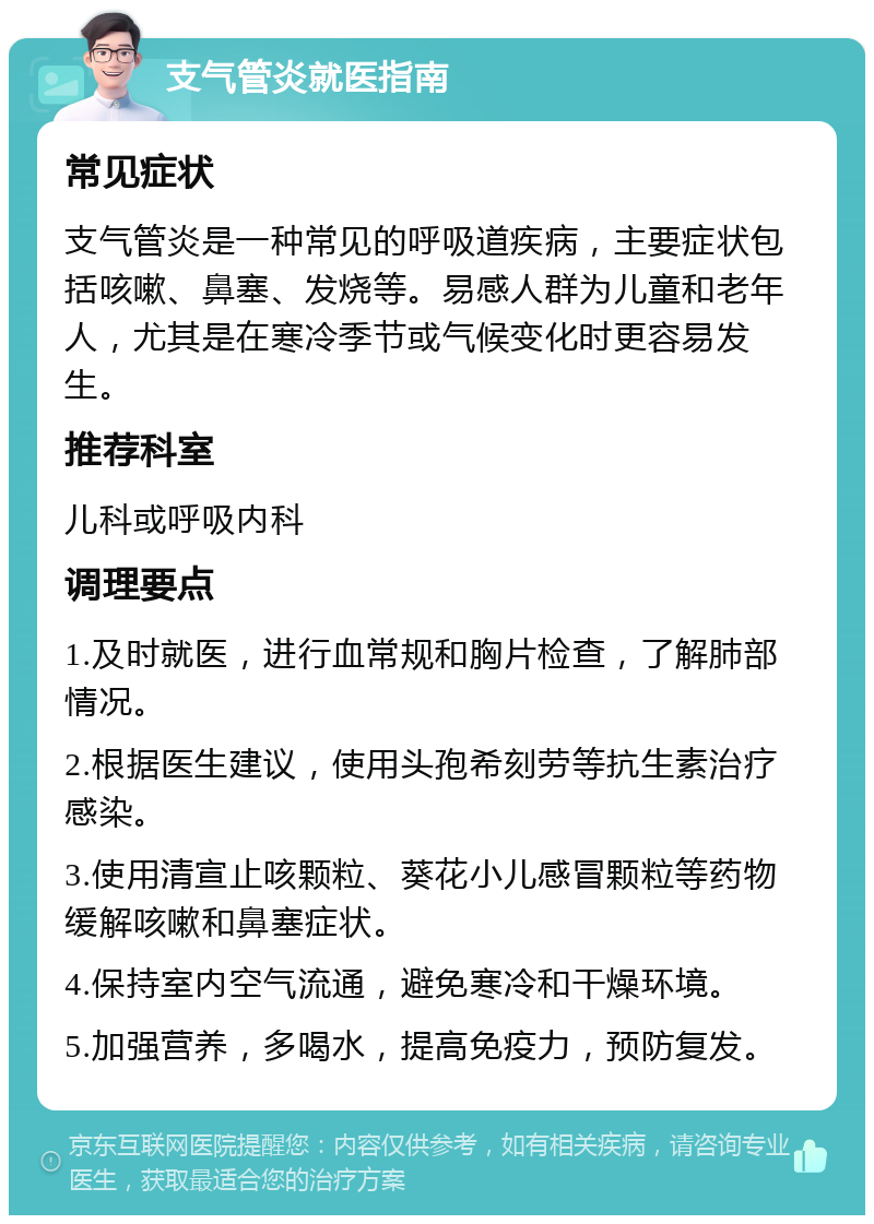 支气管炎就医指南 常见症状 支气管炎是一种常见的呼吸道疾病，主要症状包括咳嗽、鼻塞、发烧等。易感人群为儿童和老年人，尤其是在寒冷季节或气候变化时更容易发生。 推荐科室 儿科或呼吸内科 调理要点 1.及时就医，进行血常规和胸片检查，了解肺部情况。 2.根据医生建议，使用头孢希刻劳等抗生素治疗感染。 3.使用清宣止咳颗粒、葵花小儿感冒颗粒等药物缓解咳嗽和鼻塞症状。 4.保持室内空气流通，避免寒冷和干燥环境。 5.加强营养，多喝水，提高免疫力，预防复发。