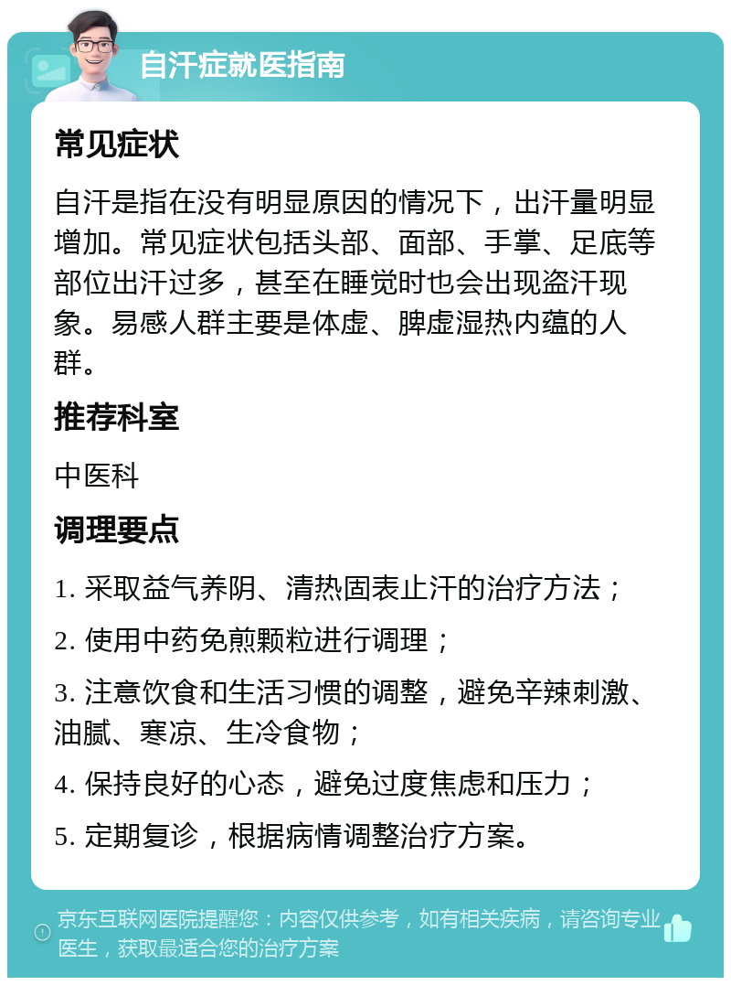 自汗症就医指南 常见症状 自汗是指在没有明显原因的情况下，出汗量明显增加。常见症状包括头部、面部、手掌、足底等部位出汗过多，甚至在睡觉时也会出现盗汗现象。易感人群主要是体虚、脾虚湿热内蕴的人群。 推荐科室 中医科 调理要点 1. 采取益气养阴、清热固表止汗的治疗方法； 2. 使用中药免煎颗粒进行调理； 3. 注意饮食和生活习惯的调整，避免辛辣刺激、油腻、寒凉、生冷食物； 4. 保持良好的心态，避免过度焦虑和压力； 5. 定期复诊，根据病情调整治疗方案。