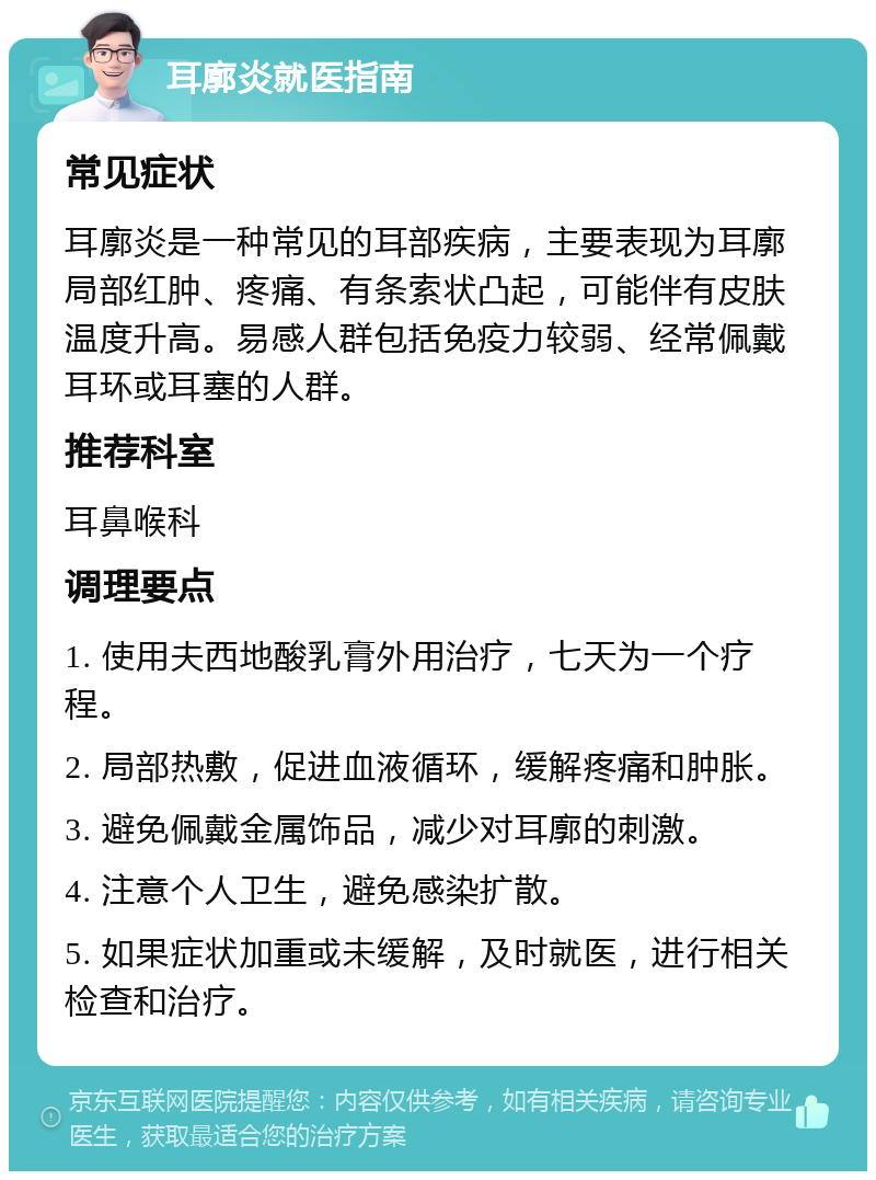 耳廓炎就医指南 常见症状 耳廓炎是一种常见的耳部疾病，主要表现为耳廓局部红肿、疼痛、有条索状凸起，可能伴有皮肤温度升高。易感人群包括免疫力较弱、经常佩戴耳环或耳塞的人群。 推荐科室 耳鼻喉科 调理要点 1. 使用夫西地酸乳膏外用治疗，七天为一个疗程。 2. 局部热敷，促进血液循环，缓解疼痛和肿胀。 3. 避免佩戴金属饰品，减少对耳廓的刺激。 4. 注意个人卫生，避免感染扩散。 5. 如果症状加重或未缓解，及时就医，进行相关检查和治疗。